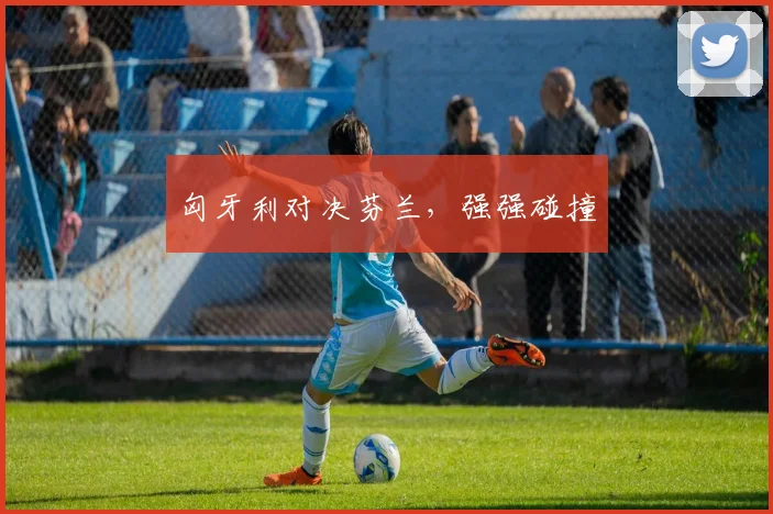 匈牙利对决芬兰，强强碰撞