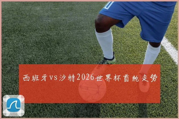西班牙vs沙特2026世界杯首轮走势