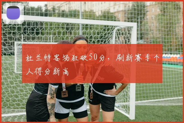 杜兰特客场狂砍50分，刷新赛季个人得分新高