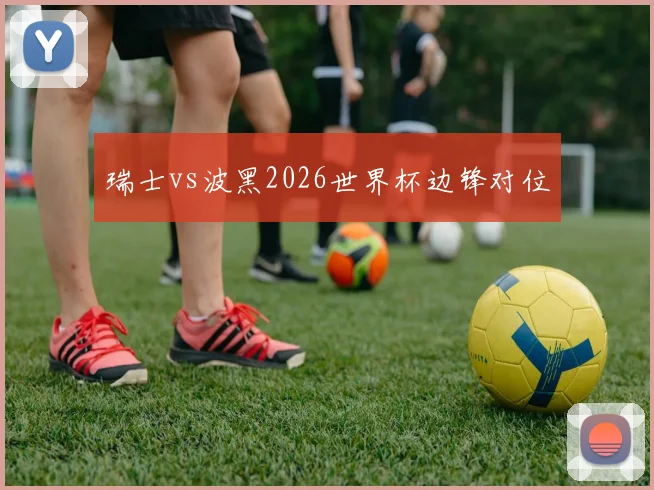 瑞士vs波黑2026世界杯边锋对位