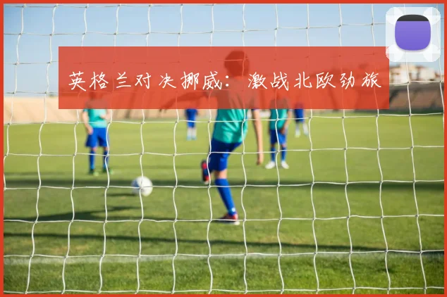 英格兰对决挪威：激战北欧劲旅