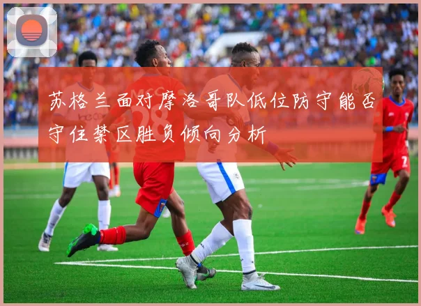 苏格兰面对摩洛哥队低位防守能否守住禁区胜负倾向分析