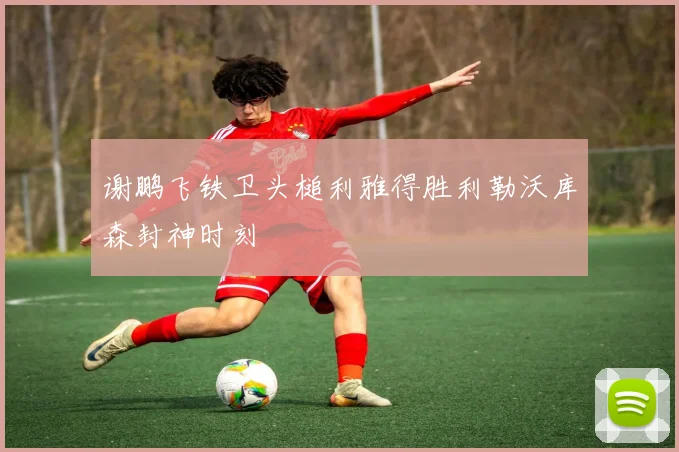 谢鹏飞铁卫头槌利雅得胜利勒沃库森封神时刻