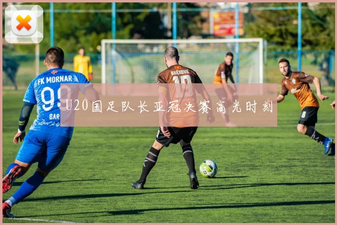 U20国足队长亚冠决赛高光时刻