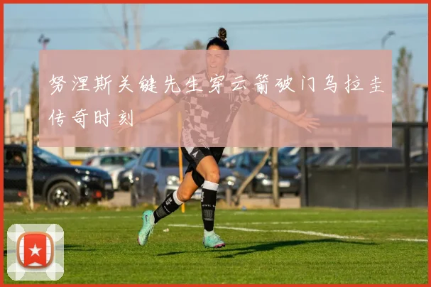 努涅斯关键先生穿云箭破门乌拉圭传奇时刻