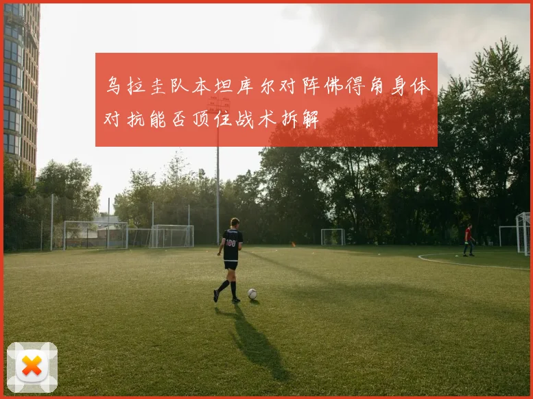 乌拉圭队本坦库尔对阵佛得角身体对抗能否顶住战术拆解
