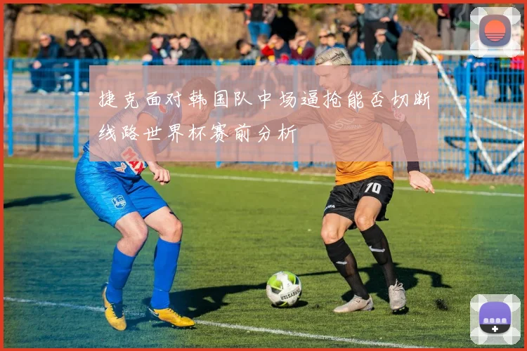 捷克面对韩国队中场逼抢能否切断线路世界杯赛前分析
