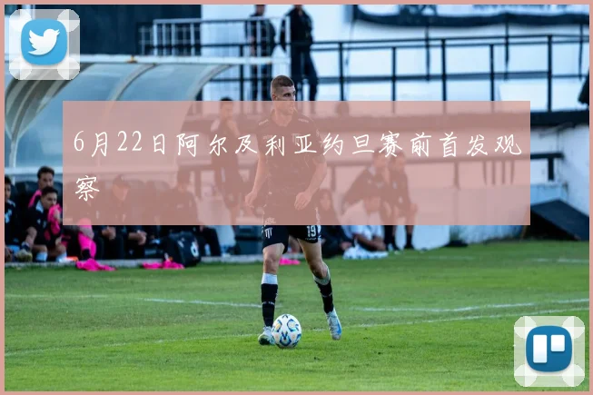 6月22日阿尔及利亚约旦赛前首发观察