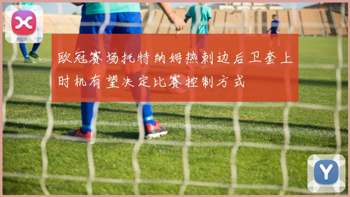 欧冠赛场托特纳姆热刺边后卫套上时机有望决定比赛控制方式