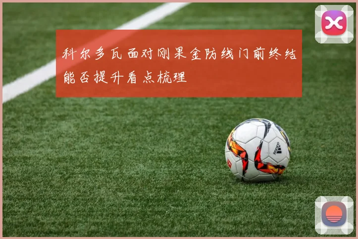 科尔多瓦面对刚果金防线门前终结能否提升看点梳理