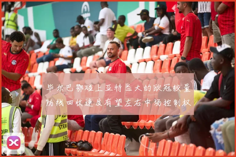毕尔巴鄂碰上亚特兰大的欧冠较量防线回收速度有望左右中场控制权