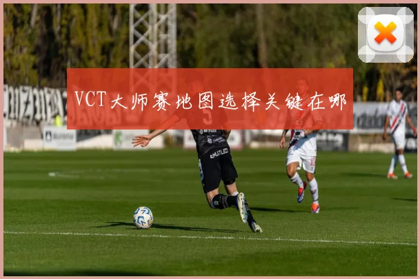 VCT大师赛地图选择关键在哪