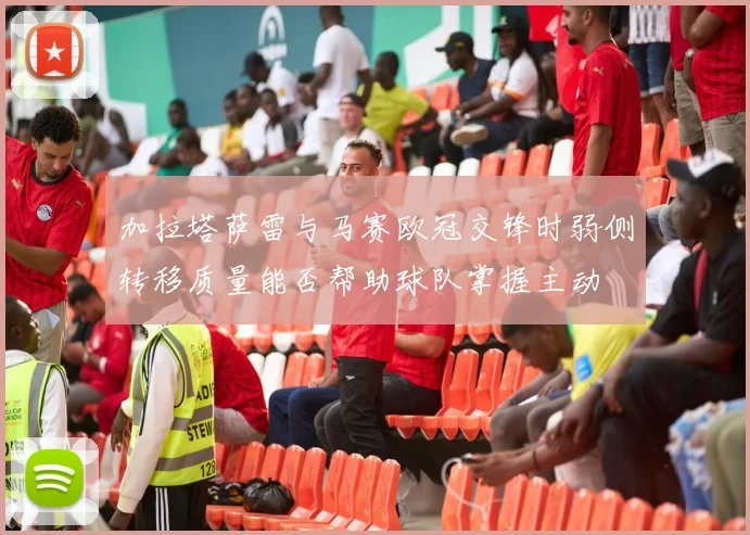 加拉塔萨雷与马赛欧冠交锋时弱侧转移质量能否帮助球队掌握主动