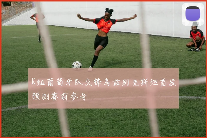 K组葡萄牙队交锋乌兹别克斯坦首发预测赛前参考