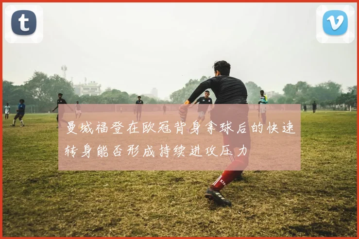 曼城福登在欧冠背身拿球后的快速转身能否形成持续进攻压力