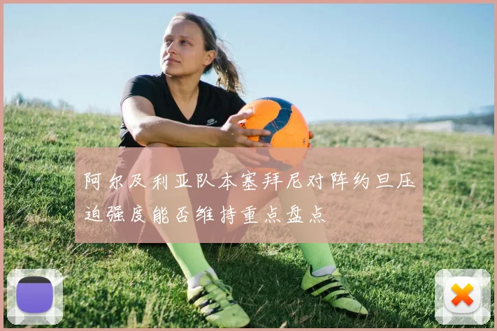 阿尔及利亚队本塞拜尼对阵约旦压迫强度能否维持重点盘点