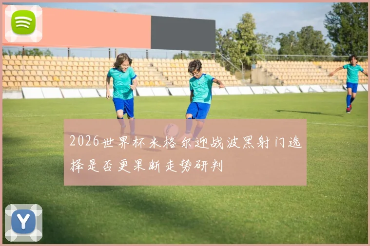 2026世界杯米格尔迎战波黑射门选择是否更果断走势研判