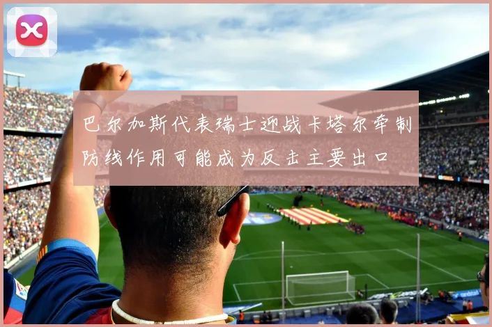 巴尔加斯代表瑞士迎战卡塔尔牵制防线作用可能成为反击主要出口