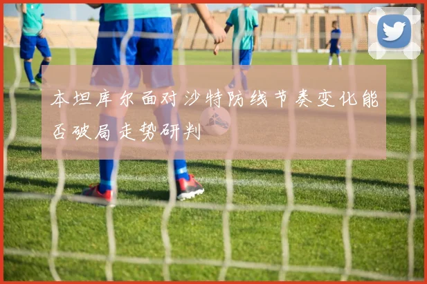 本坦库尔面对沙特防线节奏变化能否破局走势研判