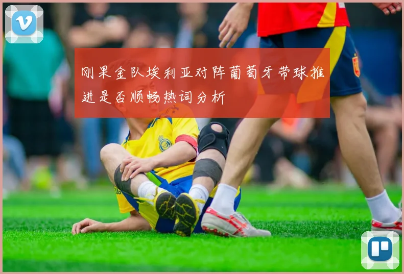 刚果金队埃利亚对阵葡萄牙带球推进是否顺畅热词分析
