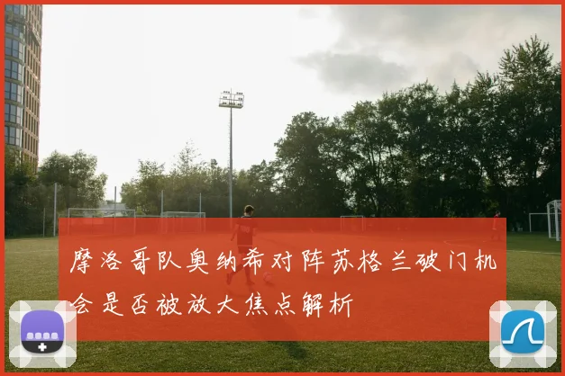 摩洛哥队奥纳希对阵苏格兰破门机会是否被放大焦点解析