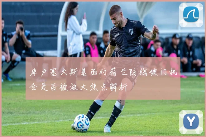库卢塞夫斯基面对荷兰防线破门机会是否被放大焦点解析