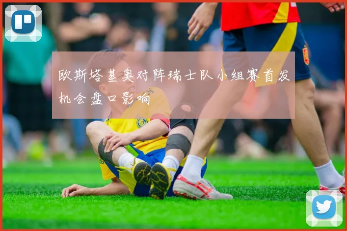 欧斯塔基奥对阵瑞士队小组赛首发机会盘口影响
