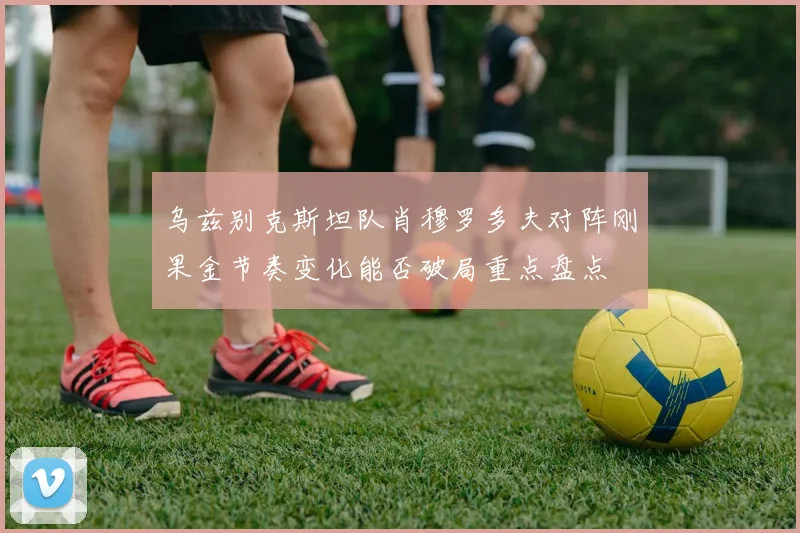 乌兹别克斯坦队肖穆罗多夫对阵刚果金节奏变化能否破局重点盘点