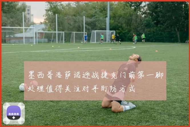 墨西哥洛萨诺迎战捷克门前第一脚处理值得关注对手盯防方式