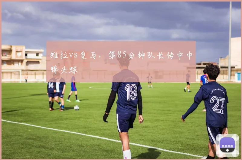 维拉vs皇马，第85分钟队长传中中锋头球