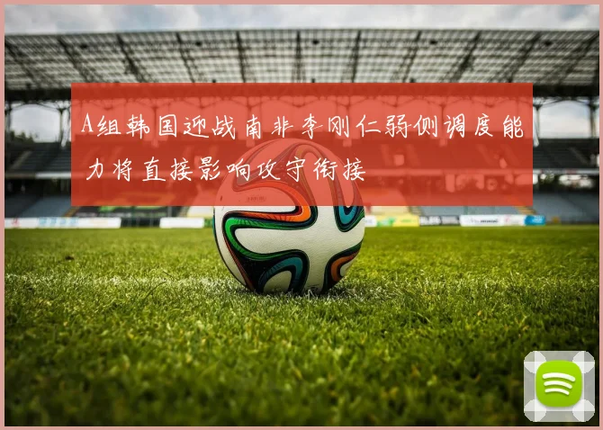 A组韩国迎战南非李刚仁弱侧调度能力将直接影响攻守衔接