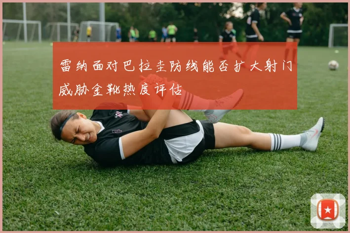 雷纳面对巴拉圭防线能否扩大射门威胁金靴热度评估