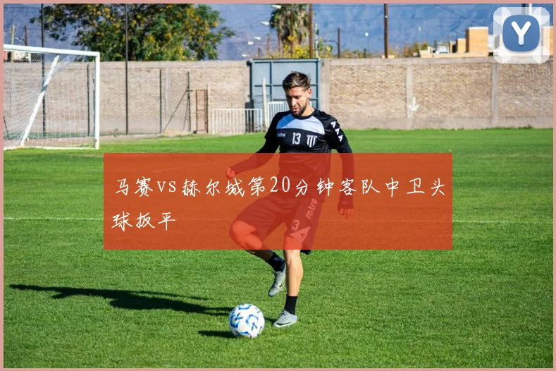 马赛vs赫尔城第20分钟客队中卫头球扳平