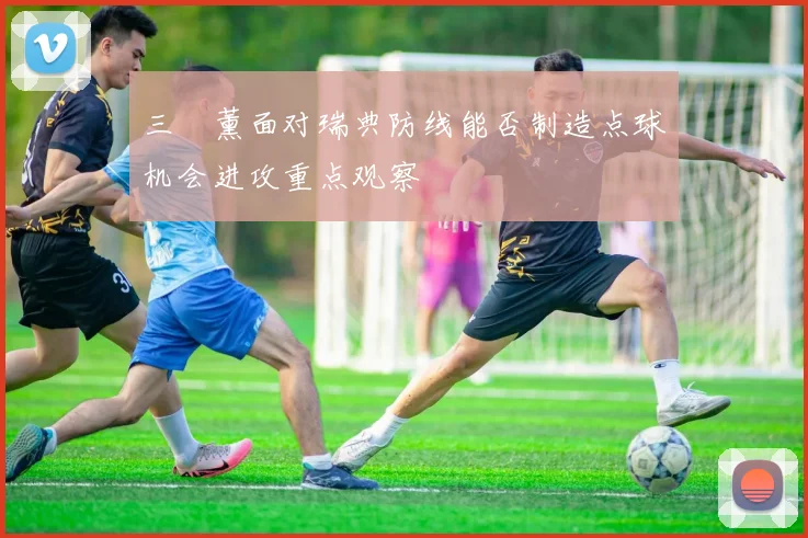 三笘薰面对瑞典防线能否制造点球机会进攻重点观察