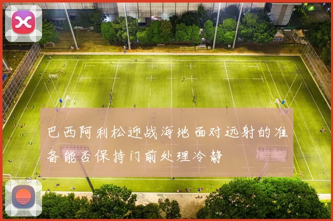 巴西阿利松迎战海地面对远射的准备能否保持门前处理冷静