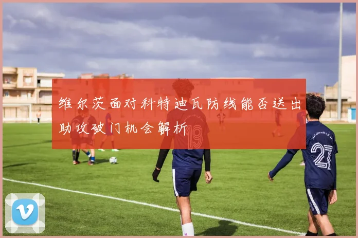 维尔茨面对科特迪瓦防线能否送出助攻破门机会解析