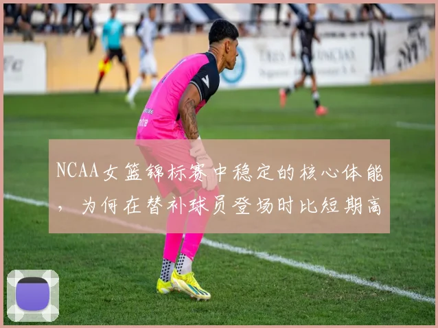 NCAA女篮锦标赛中稳定的核心体能，为何在替补球员登场时比短期高光更可靠