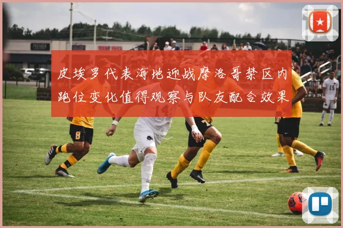 皮埃罗代表海地迎战摩洛哥禁区内跑位变化值得观察与队友配合效果