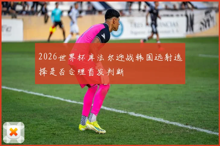 2026世界杯库法尔迎战韩国远射选择是否合理首发判断