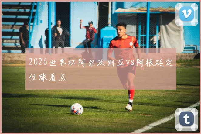 2026世界杯阿尔及利亚vs阿根廷定位球看点