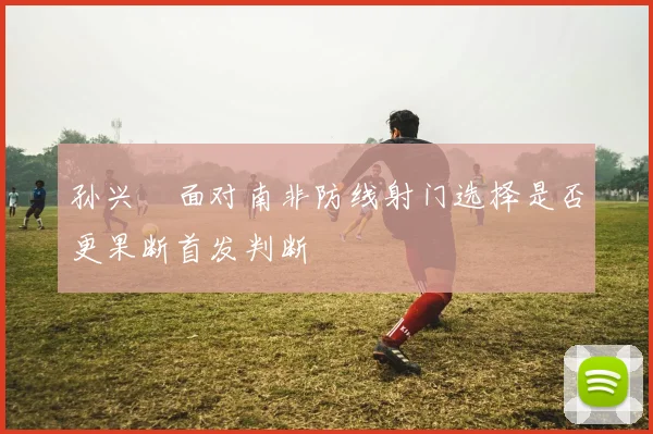孙兴慜面对南非防线射门选择是否更果断首发判断